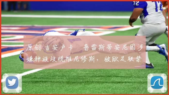 原创 吉安卢卡・普雷斯蒂安尼因涉嫌种族歧视维尼修斯，被欧足联禁赛