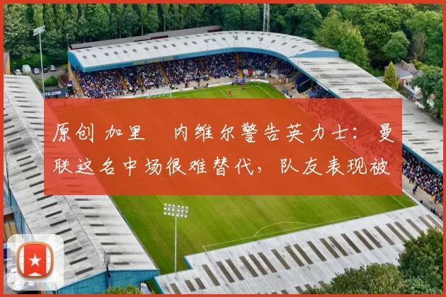 原创 加里・内维尔警告英力士：曼联这名中场很难替代，队友表现被赞 “离谱”