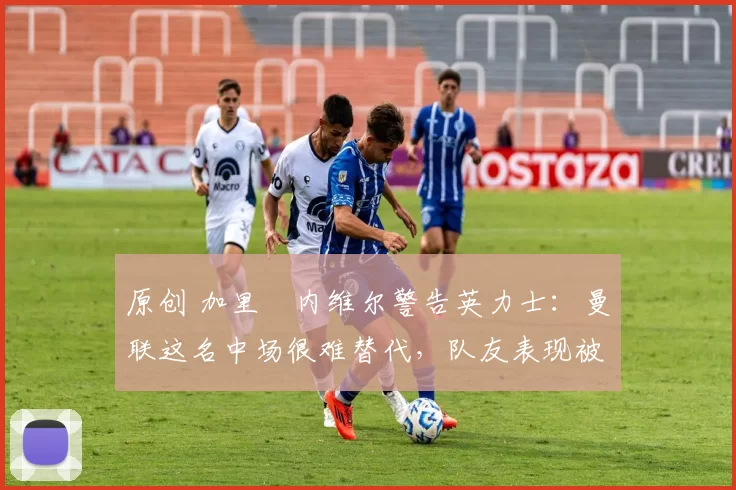 原创 加里・内维尔警告英力士：曼联这名中场很难替代，队友表现被赞 “离谱”