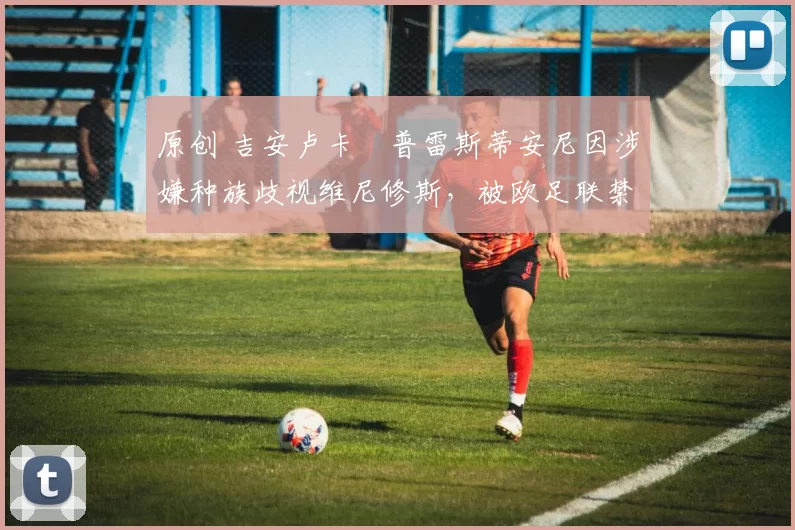 原创 吉安卢卡・普雷斯蒂安尼因涉嫌种族歧视维尼修斯，被欧足联禁赛