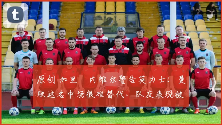 原创 加里・内维尔警告英力士：曼联这名中场很难替代，队友表现被赞 “离谱”
