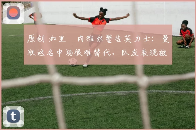 原创 加里・内维尔警告英力士:曼联这名中场很难替代,队友表现被赞 “离谱”