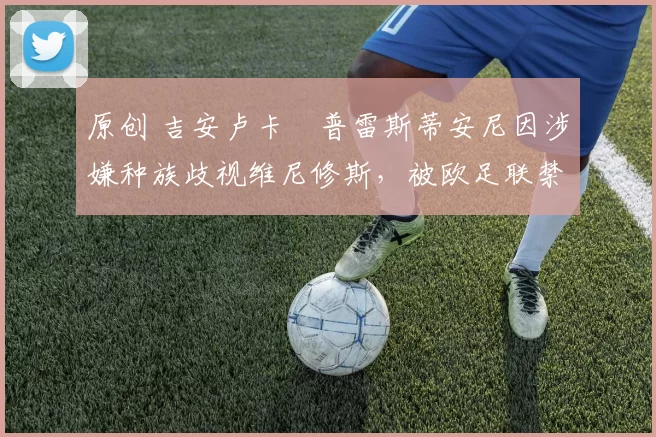 原创 吉安卢卡・普雷斯蒂安尼因涉嫌种族歧视维尼修斯，被欧足联禁赛