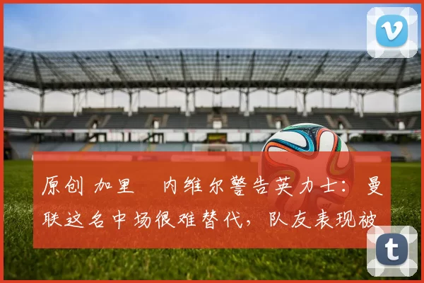 原创 加里・内维尔警告英力士：曼联这名中场很难替代，队友表现被赞 “离谱”