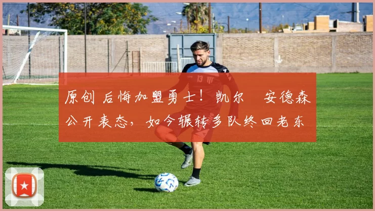 原创 后悔加盟勇士！凯尔・安德森公开表态，如今辗转多队终回老东家