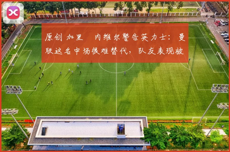 原创 加里・内维尔警告英力士：曼联这名中场很难替代，队友表现被赞 “离谱”