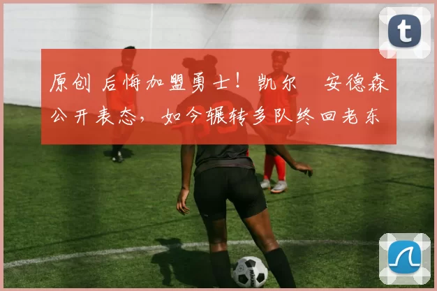 原创 后悔加盟勇士！凯尔・安德森公开表态，如今辗转多队终回老东家