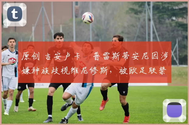 原创 吉安卢卡・普雷斯蒂安尼因涉嫌种族歧视维尼修斯，被欧足联禁赛