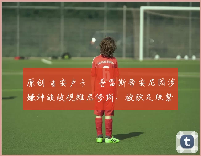 原创 吉安卢卡・普雷斯蒂安尼因涉嫌种族歧视维尼修斯，被欧足联禁赛
