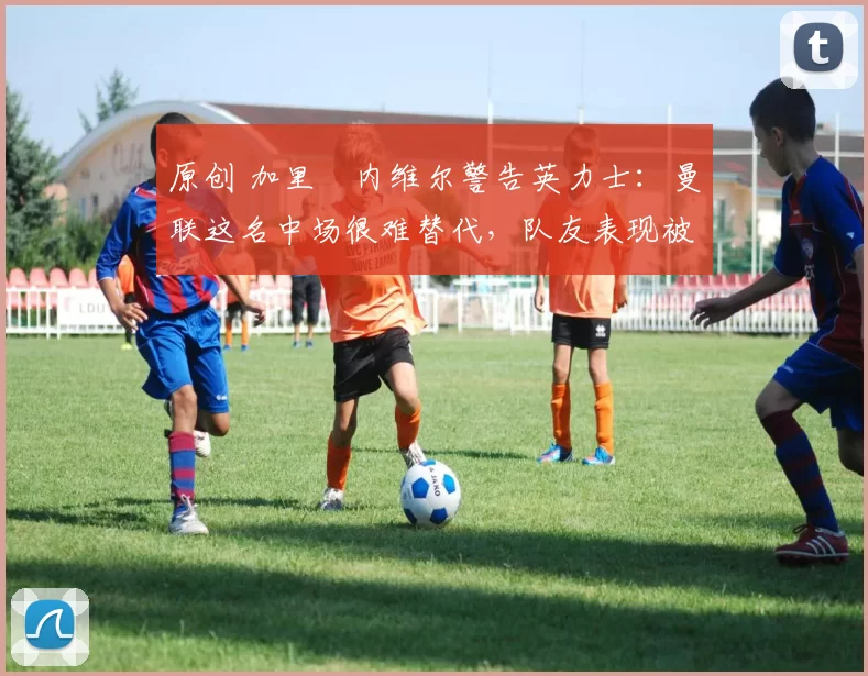 原创 加里・内维尔警告英力士:曼联这名中场很难替代,队友表现被赞 “离谱”