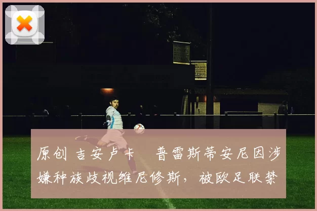 原创 吉安卢卡・普雷斯蒂安尼因涉嫌种族歧视维尼修斯,被欧足联禁赛