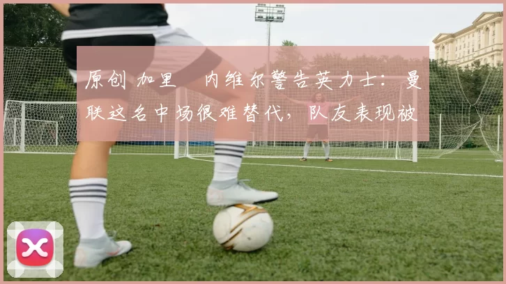 原创 加里・内维尔警告英力士：曼联这名中场很难替代，队友表现被赞 “离谱”