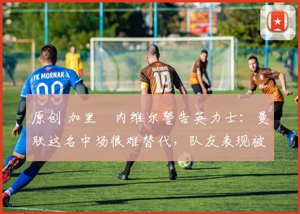 原创 加里・内维尔警告英力士：曼联这名中场很难替代，队友表现被赞 “离谱”