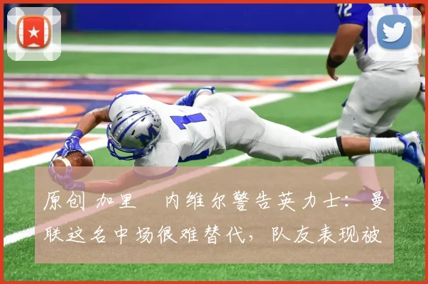 原创 加里・内维尔警告英力士:曼联这名中场很难替代,队友表现被赞 “离谱”