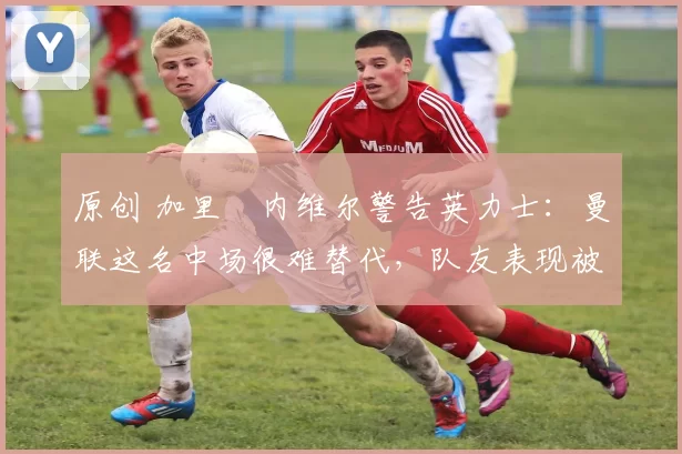 原创 加里・内维尔警告英力士：曼联这名中场很难替代，队友表现被赞 “离谱”