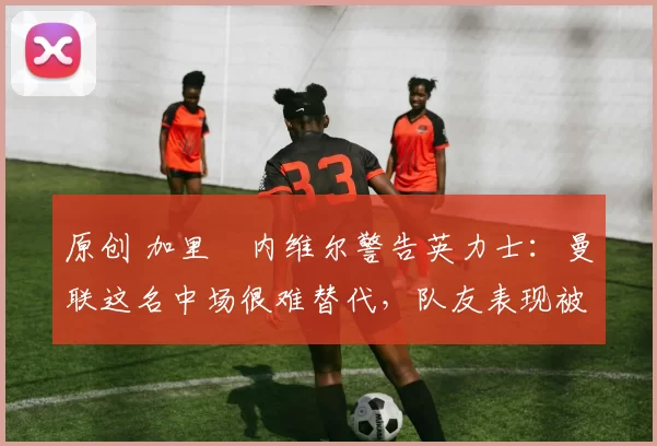 原创 加里・内维尔警告英力士：曼联这名中场很难替代，队友表现被赞 “离谱”