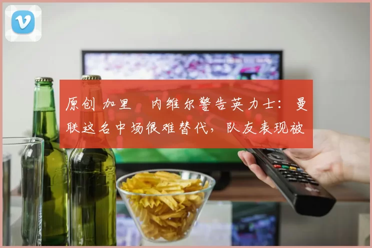 原创 加里・内维尔警告英力士：曼联这名中场很难替代，队友表现被赞 “离谱”