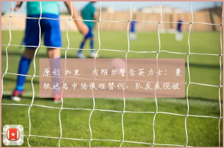 原创 加里・内维尔警告英力士：曼联这名中场很难替代，队友表现被赞 “离谱”