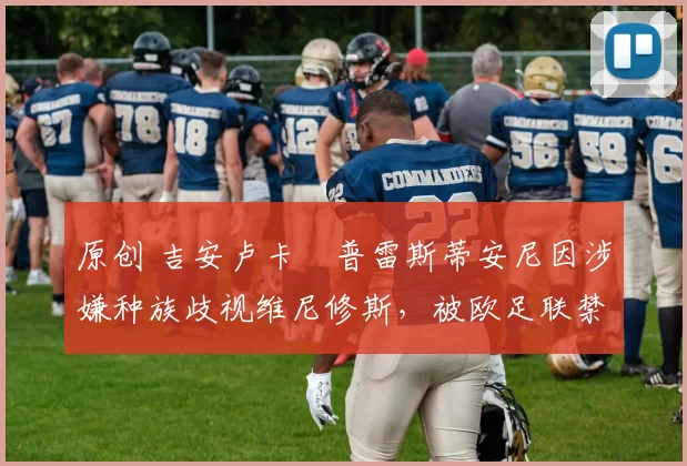 原创 吉安卢卡・普雷斯蒂安尼因涉嫌种族歧视维尼修斯，被欧足联禁赛