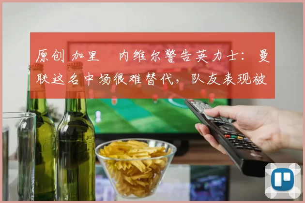 原创 加里・内维尔警告英力士:曼联这名中场很难替代,队友表现被赞 “离谱”