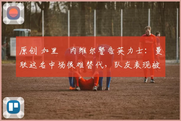 原创 加里・内维尔警告英力士：曼联这名中场很难替代，队友表现被赞 “离谱”