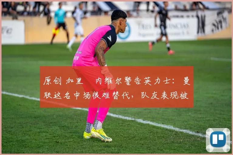 原创 加里・内维尔警告英力士：曼联这名中场很难替代，队友表现被赞 “离谱”