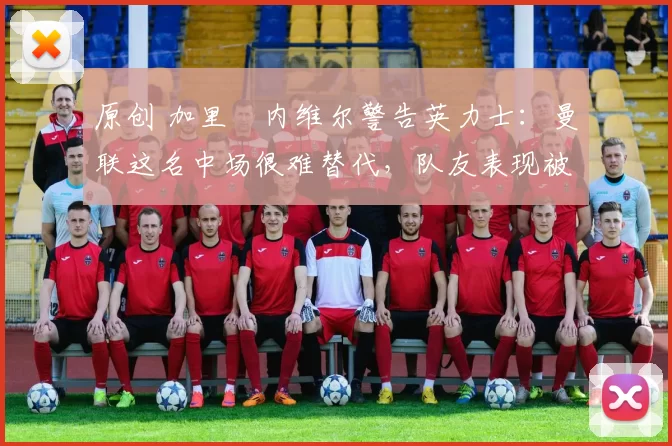 原创 加里・内维尔警告英力士：曼联这名中场很难替代，队友表现被赞 “离谱”