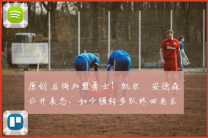 原创 后悔加盟勇士！凯尔・安德森公开表态，如今辗转多队终回老东家