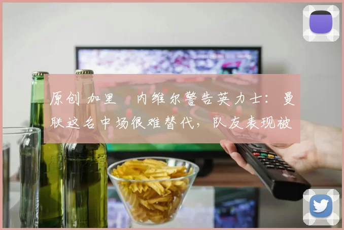 原创 加里・内维尔警告英力士：曼联这名中场很难替代，队友表现被赞 “离谱”
