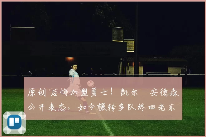 原创 后悔加盟勇士！凯尔・安德森公开表态，如今辗转多队终回老东家