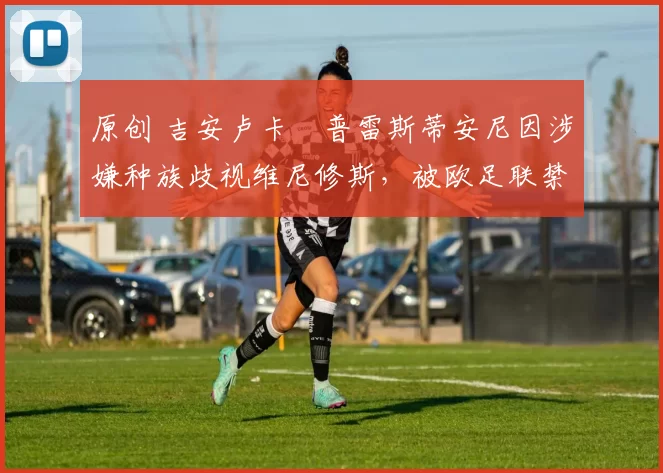 原创 吉安卢卡・普雷斯蒂安尼因涉嫌种族歧视维尼修斯，被欧足联禁赛