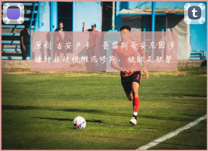 原创 吉安卢卡・普雷斯蒂安尼因涉嫌种族歧视维尼修斯,被欧足联禁赛