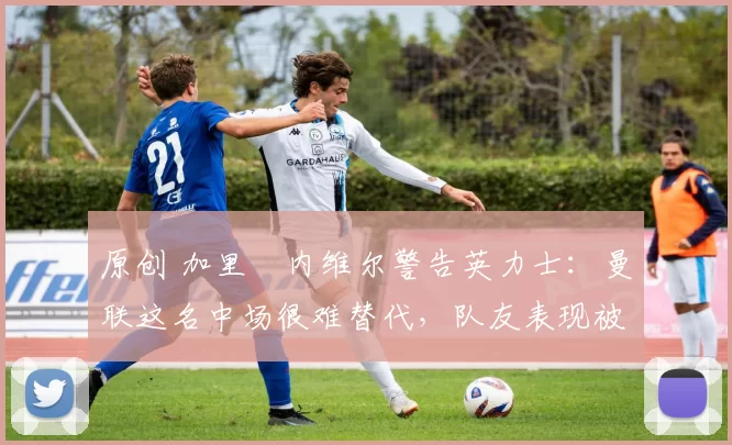原创 加里・内维尔警告英力士:曼联这名中场很难替代,队友表现被赞 “离谱”