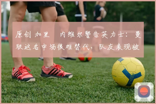 原创 加里・内维尔警告英力士：曼联这名中场很难替代，队友表现被赞 “离谱”