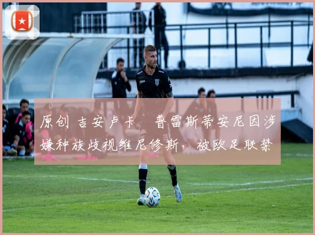 原创 吉安卢卡・普雷斯蒂安尼因涉嫌种族歧视维尼修斯，被欧足联禁赛