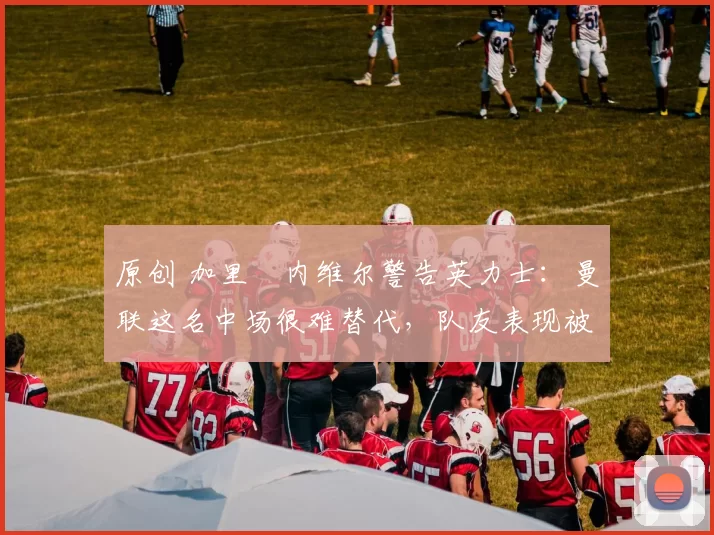 原创 加里・内维尔警告英力士：曼联这名中场很难替代，队友表现被赞 “离谱”