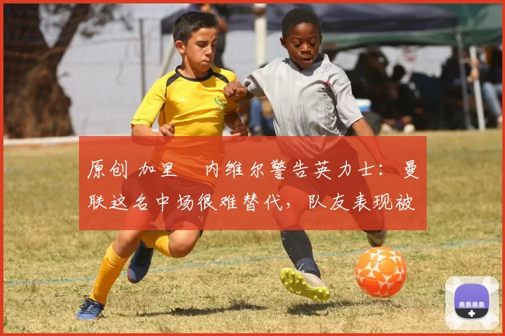 原创 加里・内维尔警告英力士：曼联这名中场很难替代，队友表现被赞 “离谱”