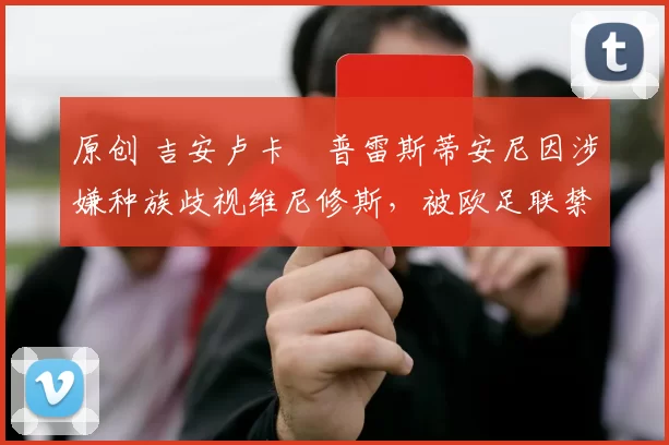 原创 吉安卢卡・普雷斯蒂安尼因涉嫌种族歧视维尼修斯，被欧足联禁赛