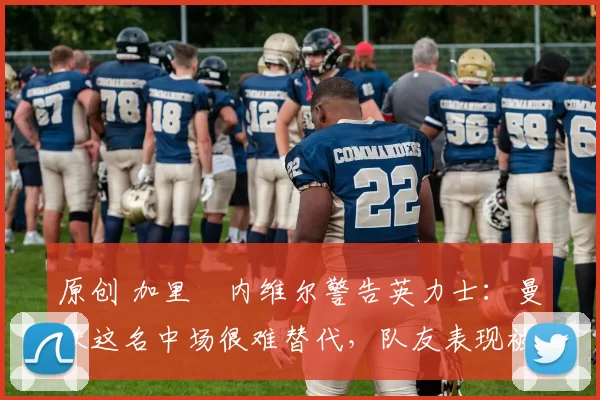 原创 加里・内维尔警告英力士：曼联这名中场很难替代，队友表现被赞 “离谱”