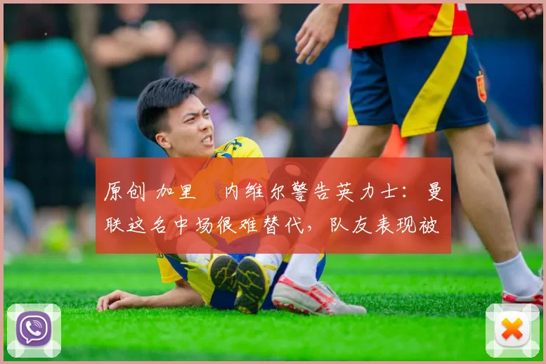 原创 加里・内维尔警告英力士：曼联这名中场很难替代，队友表现被赞 “离谱”