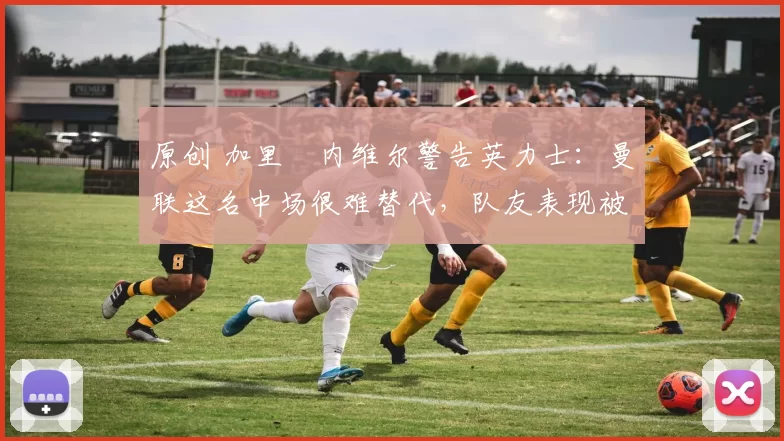 原创 加里・内维尔警告英力士：曼联这名中场很难替代，队友表现被赞 “离谱”