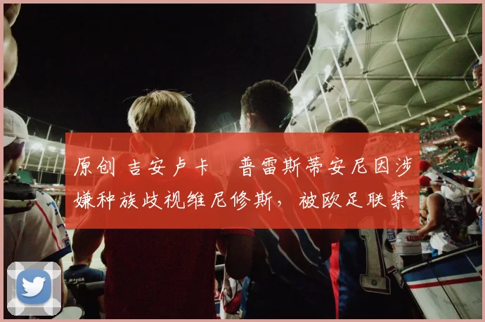 原创 吉安卢卡・普雷斯蒂安尼因涉嫌种族歧视维尼修斯，被欧足联禁赛