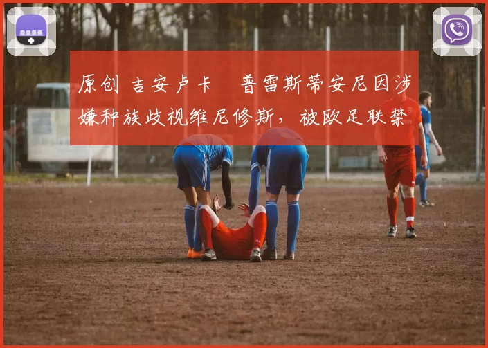 原创 吉安卢卡・普雷斯蒂安尼因涉嫌种族歧视维尼修斯，被欧足联禁赛