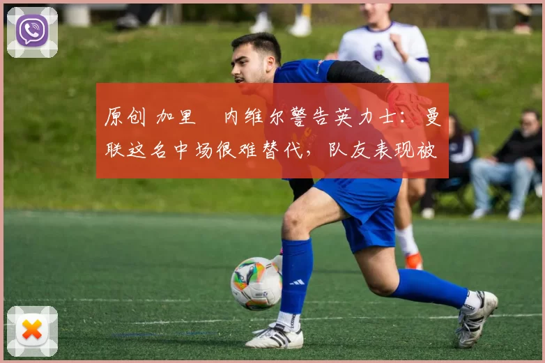 原创 加里・内维尔警告英力士：曼联这名中场很难替代，队友表现被赞 “离谱”