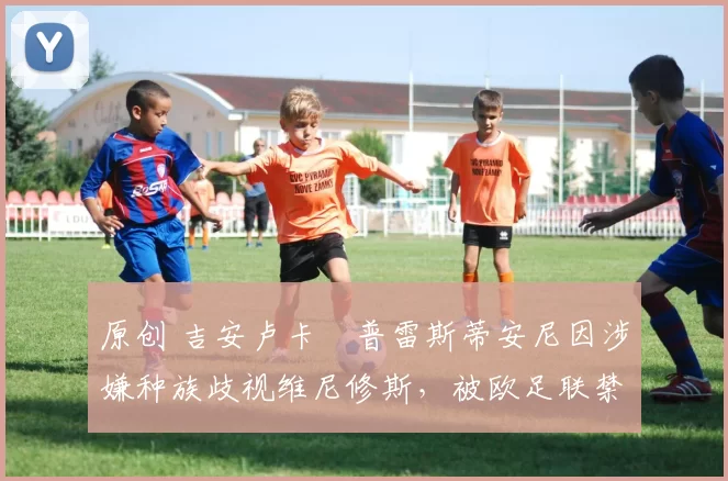 原创 吉安卢卡・普雷斯蒂安尼因涉嫌种族歧视维尼修斯，被欧足联禁赛