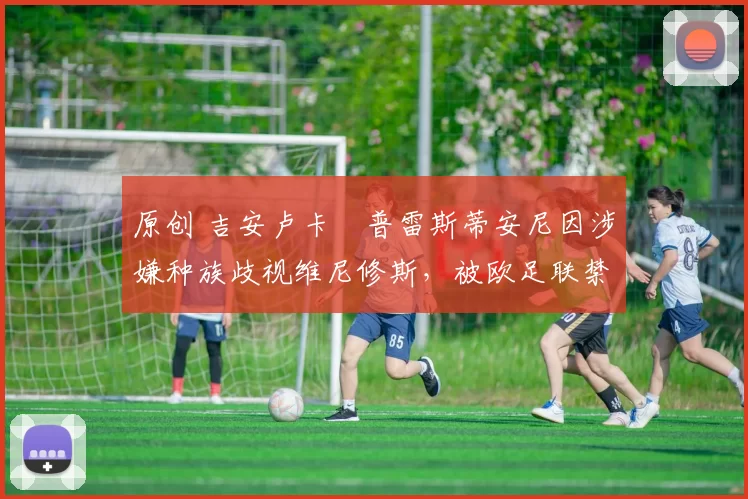 原创 吉安卢卡・普雷斯蒂安尼因涉嫌种族歧视维尼修斯，被欧足联禁赛