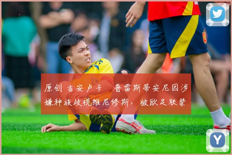 原创 吉安卢卡・普雷斯蒂安尼因涉嫌种族歧视维尼修斯，被欧足联禁赛