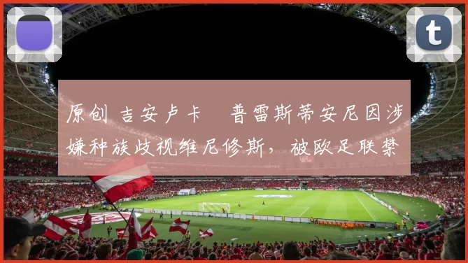 原创 吉安卢卡・普雷斯蒂安尼因涉嫌种族歧视维尼修斯，被欧足联禁赛