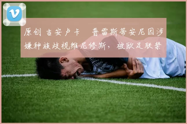 原创 吉安卢卡・普雷斯蒂安尼因涉嫌种族歧视维尼修斯,被欧足联禁赛