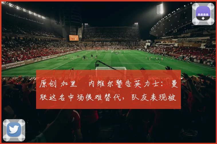 原创 加里・内维尔警告英力士:曼联这名中场很难替代,队友表现被赞 “离谱”